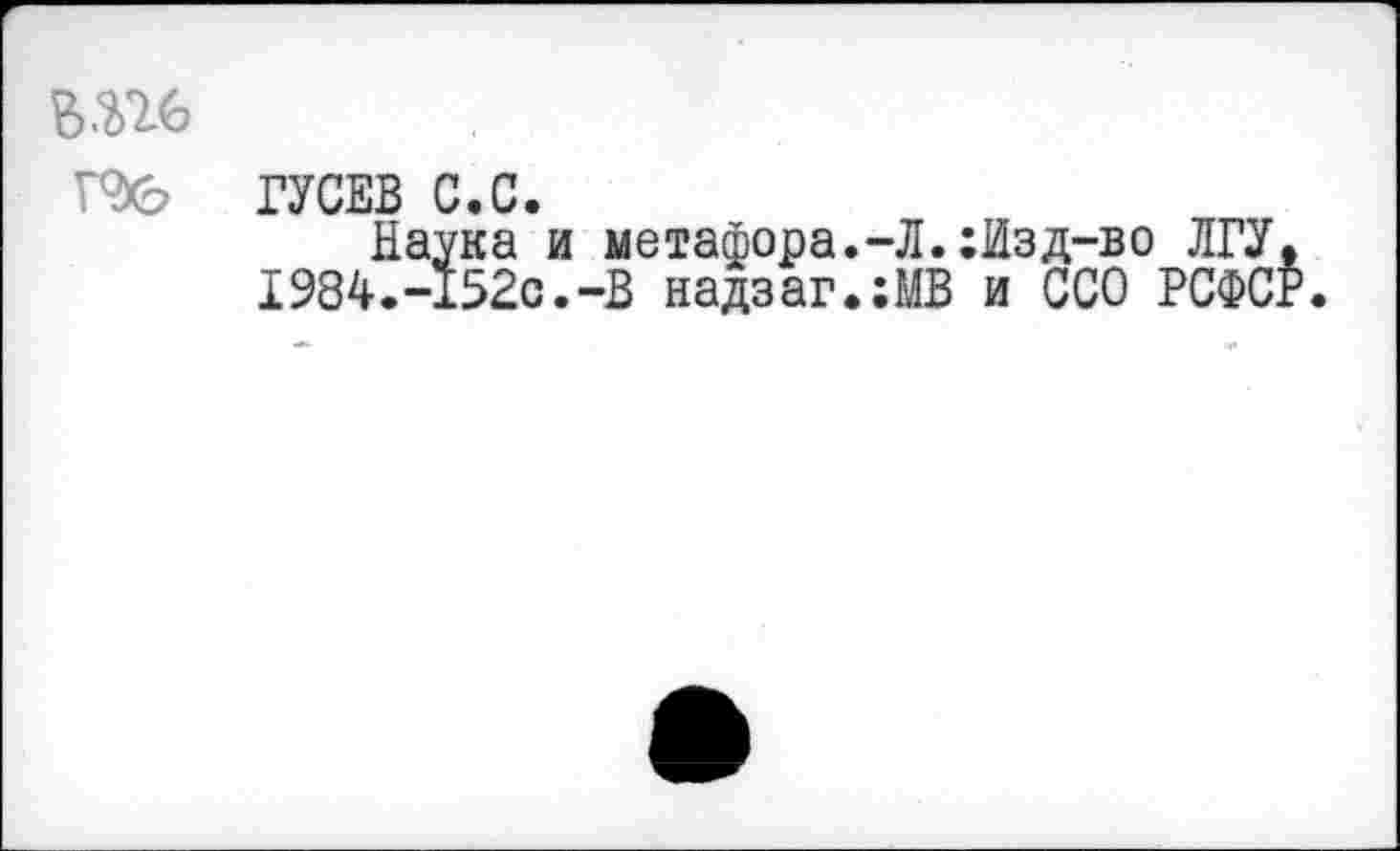 ﻿ГУСЕВ С.С.
Наука и метафора.-Л.:Изд-во ЛГУ. 1984.-152с.-В надзаг.:МВ и ССО РСФСР